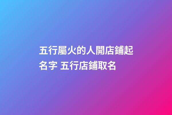 五行屬火的人開店鋪起名字 五行店鋪取名-第1張-店鋪起名-玄機派
